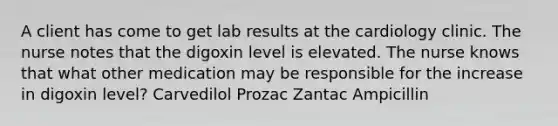 A client has come to get lab results at the cardiology clinic. The nurse notes that the digoxin level is elevated. The nurse knows that what other medication may be responsible for the increase in digoxin level? Carvedilol Prozac Zantac Ampicillin