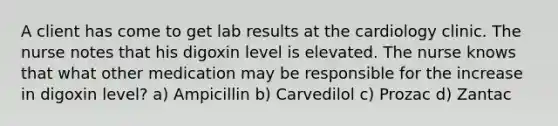 A client has come to get lab results at the cardiology clinic. The nurse notes that his digoxin level is elevated. The nurse knows that what other medication may be responsible for the increase in digoxin level? a) Ampicillin b) Carvedilol c) Prozac d) Zantac