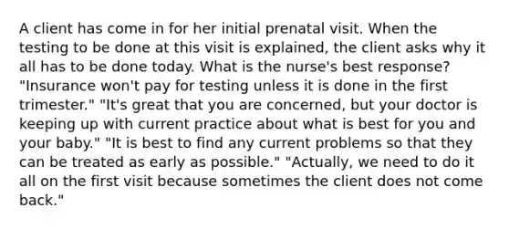 A client has come in for her initial prenatal visit. When the testing to be done at this visit is explained, the client asks why it all has to be done today. What is the nurse's best response? "Insurance won't pay for testing unless it is done in the first trimester." "It's great that you are concerned, but your doctor is keeping up with current practice about what is best for you and your baby." "It is best to find any current problems so that they can be treated as early as possible." "Actually, we need to do it all on the first visit because sometimes the client does not come back."