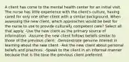 A client has come to the mental health center for an initial visit. The nurse has little experience with the client's culture, having cared for only one other client with a similar background. When assessing the new client, which approaches would be best for the nurse to use to provide culturally competent care? Select all that apply. -Use the new client as the primary source of information. -Assume the new client follows beliefs similar to those of the previous client. -Demonstrate genuine interest in learning about the new client. -Ask the new client about personal beliefs and practices. -Speak to the client in an informal manner because that is the tone the previous client preferred.