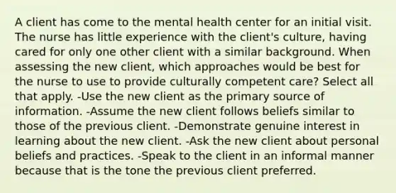 A client has come to the mental health center for an initial visit. The nurse has little experience with the client's culture, having cared for only one other client with a similar background. When assessing the new client, which approaches would be best for the nurse to use to provide culturally competent care? Select all that apply. -Use the new client as the primary source of information. -Assume the new client follows beliefs similar to those of the previous client. -Demonstrate genuine interest in learning about the new client. -Ask the new client about personal beliefs and practices. -Speak to the client in an informal manner because that is the tone the previous client preferred.