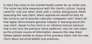 A client has come to the mental health center for an initial visit. The nurse has little experience with the client's culture, having cared for only one other client with a similar background. When assessing the new client, which approaches would be best for the nurse to use to provide culturally competent care? Select all that apply. Demonstrate genuine interest in learning about the new client. Speak to the client in an informal manner because that is the tone the previous client preferred. Use the new client as the primary source of information. Assume the new client follows beliefs similar to those of the previous client. Ask the new client about personal beliefs and practices.