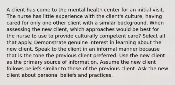 A client has come to the mental health center for an initial visit. The nurse has little experience with the client's culture, having cared for only one other client with a similar background. When assessing the new client, which approaches would be best for the nurse to use to provide culturally competent care? Select all that apply. Demonstrate genuine interest in learning about the new client. Speak to the client in an informal manner because that is the tone the previous client preferred. Use the new client as the primary source of information. Assume the new client follows beliefs similar to those of the previous client. Ask the new client about personal beliefs and practices.