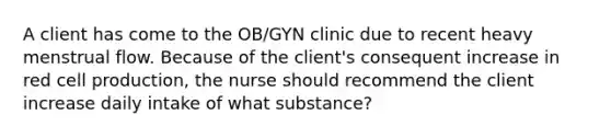 A client has come to the OB/GYN clinic due to recent heavy menstrual flow. Because of the client's consequent increase in red cell production, the nurse should recommend the client increase daily intake of what substance?