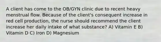 A client has come to the OB/GYN clinic due to recent heavy menstrual flow. Because of the client's consequent increase in red cell production, the nurse should recommend the client increase her daily intake of what substance? A) Vitamin E B) Vitamin D C) Iron D) Magnesium