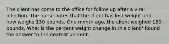 The client has come to the office for follow-up after a viral infection. The nurse notes that the client has lost weight and now weighs 130 pounds. One month ago, the client weighed 150 pounds. What is the percent weight change in this client? Round the answer to the nearest percent.