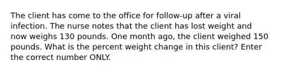 The client has come to the office for follow-up after a viral infection. The nurse notes that the client has lost weight and now weighs 130 pounds. One month ago, the client weighed 150 pounds. What is the percent weight change in this client? Enter the correct number ONLY.