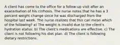 A client has come to the office for a follow-up visit after an exacerbation of his cirrhosis. The nurse notes that he has a 3 percent weight change since he was discharged from the hospital last week. The nurse realizes that this can mean which of the following? a) The weight is invalid due to the client's hydration status. b) The client's medications are effective. c) The client is not following his diet plan. d) The client is following dietary restrictions.