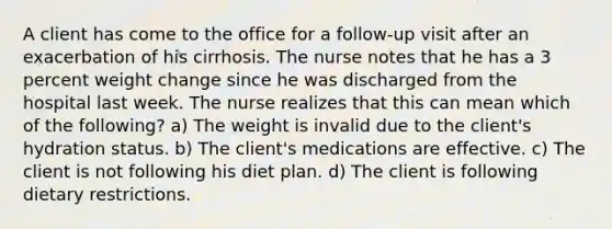 A client has come to the office for a follow-up visit after an exacerbation of his cirrhosis. The nurse notes that he has a 3 percent weight change since he was discharged from the hospital last week. The nurse realizes that this can mean which of the following? a) The weight is invalid due to the client's hydration status. b) The client's medications are effective. c) The client is not following his diet plan. d) The client is following dietary restrictions.