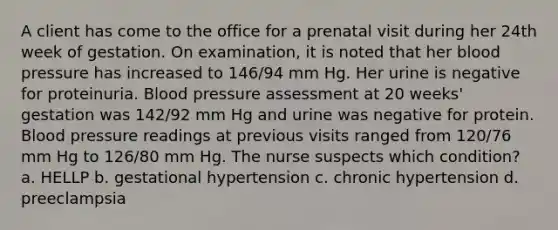 A client has come to the office for a prenatal visit during her 24th week of gestation. On examination, it is noted that her blood pressure has increased to 146/94 mm Hg. Her urine is negative for proteinuria. Blood pressure assessment at 20 weeks' gestation was 142/92 mm Hg and urine was negative for protein. Blood pressure readings at previous visits ranged from 120/76 mm Hg to 126/80 mm Hg. The nurse suspects which condition? a. HELLP b. gestational hypertension c. chronic hypertension d. preeclampsia