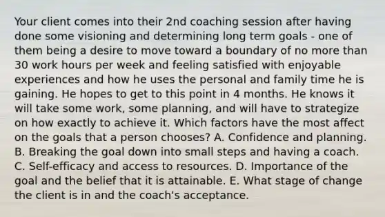 Your client comes into their 2nd coaching session after having done some visioning and determining long term goals - one of them being a desire to move toward a boundary of no more than 30 work hours per week and feeling satisfied with enjoyable experiences and how he uses the personal and family time he is gaining. He hopes to get to this point in 4 months. He knows it will take some work, some planning, and will have to strategize on how exactly to achieve it. Which factors have the most affect on the goals that a person chooses? A. Confidence and planning. B. Breaking the goal down into small steps and having a coach. C. Self-efficacy and access to resources. D. Importance of the goal and the belief that it is attainable. E. What stage of change the client is in and the coach's acceptance.