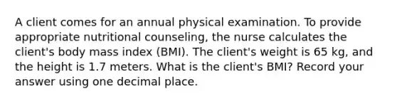 A client comes for an annual physical examination. To provide appropriate nutritional counseling, the nurse calculates the client's body mass index (BMI). The client's weight is 65 kg, and the height is 1.7 meters. What is the client's BMI? Record your answer using one decimal place.