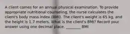 A client comes for an annual physical examination. To provide appropriate nutritional counseling, the nurse calculates the client's body mass index (BMI). The client's weight is 65 kg, and the height is 1.7 meters. What is the client's BMI? Record your answer using one decimal place. ________ BMI