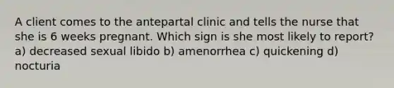 A client comes to the antepartal clinic and tells the nurse that she is 6 weeks pregnant. Which sign is she most likely to report? a) decreased sexual libido b) amenorrhea c) quickening d) nocturia