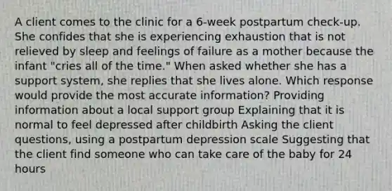 A client comes to the clinic for a 6-week postpartum check-up. She confides that she is experiencing exhaustion that is not relieved by sleep and feelings of failure as a mother because the infant "cries all of the time." When asked whether she has a support system, she replies that she lives alone. Which response would provide the most accurate information? Providing information about a local support group Explaining that it is normal to feel depressed after childbirth Asking the client questions, using a postpartum depression scale Suggesting that the client find someone who can take care of the baby for 24 hours