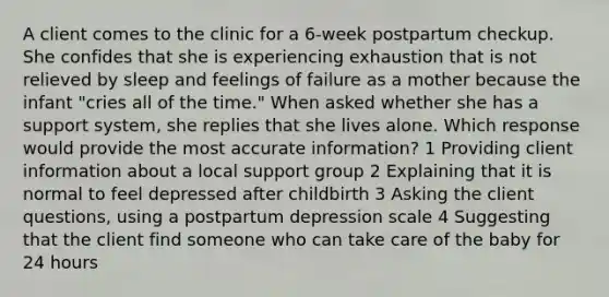 A client comes to the clinic for a 6-week postpartum checkup. She confides that she is experiencing exhaustion that is not relieved by sleep and feelings of failure as a mother because the infant "cries all of the time." When asked whether she has a support system, she replies that she lives alone. Which response would provide the most accurate information? 1 Providing client information about a local support group 2 Explaining that it is normal to feel depressed after childbirth 3 Asking the client questions, using a postpartum depression scale 4 Suggesting that the client find someone who can take care of the baby for 24 hours