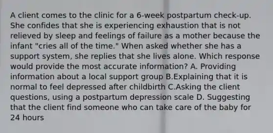 A client comes to the clinic for a 6-week postpartum check-up. She confides that she is experiencing exhaustion that is not relieved by sleep and feelings of failure as a mother because the infant "cries all of the time." When asked whether she has a support system, she replies that she lives alone. Which response would provide the most accurate information? A. Providing information about a local support group B.Explaining that it is normal to feel depressed after childbirth C.Asking the client questions, using a postpartum depression scale D. Suggesting that the client find someone who can take care of the baby for 24 hours