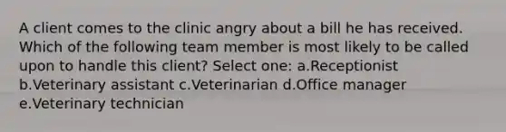 A client comes to the clinic angry about a bill he has received. Which of the following team member is most likely to be called upon to handle this client? Select one: a.Receptionist b.Veterinary assistant c.Veterinarian d.Office manager e.Veterinary technician