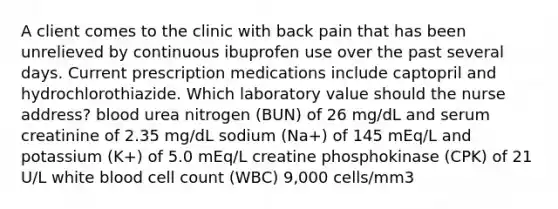 A client comes to the clinic with back pain that has been unrelieved by continuous ibuprofen use over the past several days. Current prescription medications include captopril and hydrochlorothiazide. Which laboratory value should the nurse address? blood urea nitrogen (BUN) of 26 mg/dL and serum creatinine of 2.35 mg/dL sodium (Na+) of 145 mEq/L and potassium (K+) of 5.0 mEq/L creatine phosphokinase (CPK) of 21 U/L white blood cell count (WBC) 9,000 cells/mm3