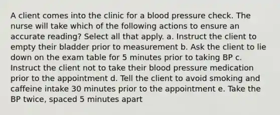 A client comes into the clinic for a blood pressure check. The nurse will take which of the following actions to ensure an accurate reading? Select all that apply. a. Instruct the client to empty their bladder prior to measurement b. Ask the client to lie down on the exam table for 5 minutes prior to taking BP c. Instruct the client not to take their blood pressure medication prior to the appointment d. Tell the client to avoid smoking and caffeine intake 30 minutes prior to the appointment e. Take the BP twice, spaced 5 minutes apart