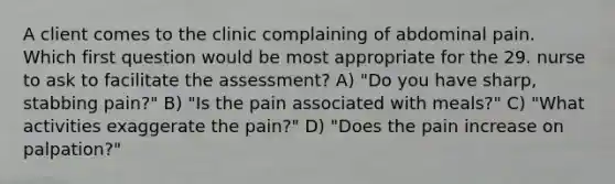 A client comes to the clinic complaining of abdominal pain. Which first question would be most appropriate for the 29. nurse to ask to facilitate the assessment? A) "Do you have sharp, stabbing pain?" B) "Is the pain associated with meals?" C) "What activities exaggerate the pain?" D) "Does the pain increase on palpation?"