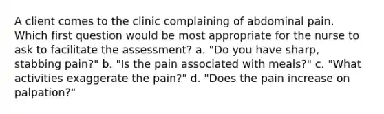 A client comes to the clinic complaining of abdominal pain. Which first question would be most appropriate for the nurse to ask to facilitate the assessment? a. "Do you have sharp, stabbing pain?" b. "Is the pain associated with meals?" c. "What activities exaggerate the pain?" d. "Does the pain increase on palpation?"