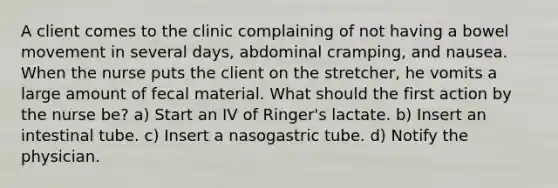 A client comes to the clinic complaining of not having a bowel movement in several days, abdominal cramping, and nausea. When the nurse puts the client on the stretcher, he vomits a large amount of fecal material. What should the first action by the nurse be? a) Start an IV of Ringer's lactate. b) Insert an intestinal tube. c) Insert a nasogastric tube. d) Notify the physician.