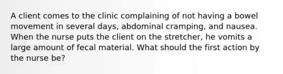 A client comes to the clinic complaining of not having a bowel movement in several days, abdominal cramping, and nausea. When the nurse puts the client on the stretcher, he vomits a large amount of fecal material. What should the first action by the nurse be?