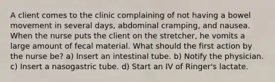 A client comes to the clinic complaining of not having a bowel movement in several days, abdominal cramping, and nausea. When the nurse puts the client on the stretcher, he vomits a large amount of fecal material. What should the first action by the nurse be? a) Insert an intestinal tube. b) Notify the physician. c) Insert a nasogastric tube. d) Start an IV of Ringer's lactate.