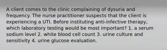 A client comes to the clinic complaining of dysuria and frequency. The nurse practitioner suspects that the client is experiencing a UTI. Before instituting anti-infective therapy, which laboratory testing would be most important? 1. a serum sodium level 2. white blood cell count 3. urine culture and sensitivity 4. urine glucose evaluation.