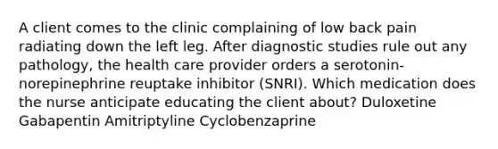 A client comes to the clinic complaining of low back pain radiating down the left leg. After diagnostic studies rule out any pathology, the health care provider orders a serotonin-norepinephrine reuptake inhibitor (SNRI). Which medication does the nurse anticipate educating the client about? Duloxetine Gabapentin Amitriptyline Cyclobenzaprine