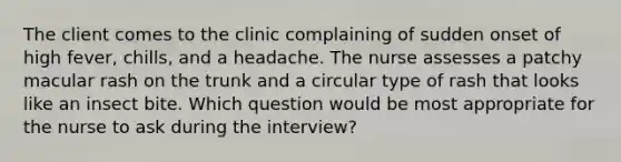 The client comes to the clinic complaining of sudden onset of high fever, chills, and a headache. The nurse assesses a patchy macular rash on the trunk and a circular type of rash that looks like an insect bite. Which question would be most appropriate for the nurse to ask during the interview?