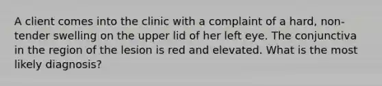 A client comes into the clinic with a complaint of a hard, non-tender swelling on the upper lid of her left eye. The conjunctiva in the region of the lesion is red and elevated. What is the most likely diagnosis?