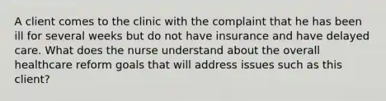 A client comes to the clinic with the complaint that he has been ill for several weeks but do not have insurance and have delayed care. What does the nurse understand about the overall healthcare reform goals that will address issues such as this client?