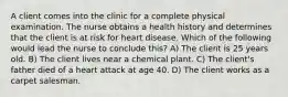 A client comes into the clinic for a complete physical examination. The nurse obtains a health history and determines that the client is at risk for heart disease. Which of the following would lead the nurse to conclude this? A) The client is 25 years old. B) The client lives near a chemical plant. C) The client's father died of a heart attack at age 40. D) The client works as a carpet salesman.