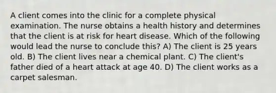 A client comes into the clinic for a complete physical examination. The nurse obtains a health history and determines that the client is at risk for heart disease. Which of the following would lead the nurse to conclude this? A) The client is 25 years old. B) The client lives near a chemical plant. C) The client's father died of a heart attack at age 40. D) The client works as a carpet salesman.