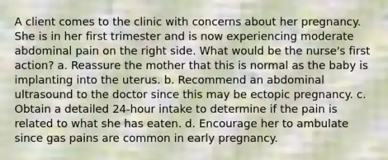 A client comes to the clinic with concerns about her pregnancy. She is in her first trimester and is now experiencing moderate abdominal pain on the right side. What would be the nurse's first action? a. Reassure the mother that this is normal as the baby is implanting into the uterus. b. Recommend an abdominal ultrasound to the doctor since this may be ectopic pregnancy. c. Obtain a detailed 24-hour intake to determine if the pain is related to what she has eaten. d. Encourage her to ambulate since gas pains are common in early pregnancy.