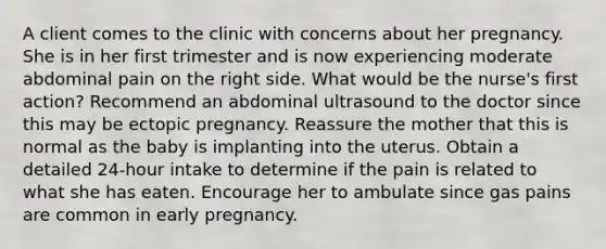 A client comes to the clinic with concerns about her pregnancy. She is in her first trimester and is now experiencing moderate abdominal pain on the right side. What would be the nurse's first action? Recommend an abdominal ultrasound to the doctor since this may be ectopic pregnancy. Reassure the mother that this is normal as the baby is implanting into the uterus. Obtain a detailed 24-hour intake to determine if the pain is related to what she has eaten. Encourage her to ambulate since gas pains are common in early pregnancy.