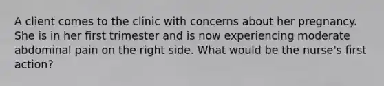 A client comes to the clinic with concerns about her pregnancy. She is in her first trimester and is now experiencing moderate abdominal pain on the right side. What would be the nurse's first action?