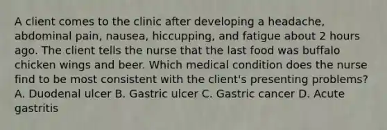 A client comes to the clinic after developing a headache, abdominal pain, nausea, hiccupping, and fatigue about 2 hours ago. The client tells the nurse that the last food was buffalo chicken wings and beer. Which medical condition does the nurse find to be most consistent with the client's presenting problems? A. Duodenal ulcer B. Gastric ulcer C. Gastric cancer D. Acute gastritis