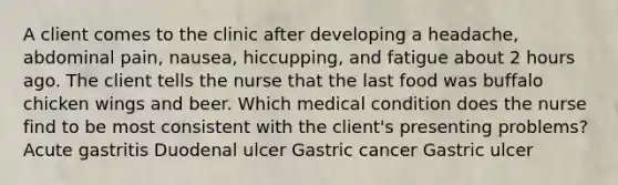 A client comes to the clinic after developing a headache, abdominal pain, nausea, hiccupping, and fatigue about 2 hours ago. The client tells the nurse that the last food was buffalo chicken wings and beer. Which medical condition does the nurse find to be most consistent with the client's presenting problems? Acute gastritis Duodenal ulcer Gastric cancer Gastric ulcer