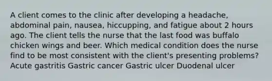 A client comes to the clinic after developing a headache, abdominal pain, nausea, hiccupping, and fatigue about 2 hours ago. The client tells the nurse that the last food was buffalo chicken wings and beer. Which medical condition does the nurse find to be most consistent with the client's presenting problems? Acute gastritis Gastric cancer Gastric ulcer Duodenal ulcer