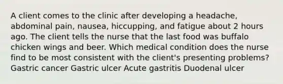 A client comes to the clinic after developing a headache, abdominal pain, nausea, hiccupping, and fatigue about 2 hours ago. The client tells the nurse that the last food was buffalo chicken wings and beer. Which medical condition does the nurse find to be most consistent with the client's presenting problems? Gastric cancer Gastric ulcer Acute gastritis Duodenal ulcer