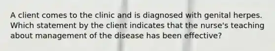 A client comes to the clinic and is diagnosed with genital herpes. Which statement by the client indicates that the nurse's teaching about management of the disease has been effective?