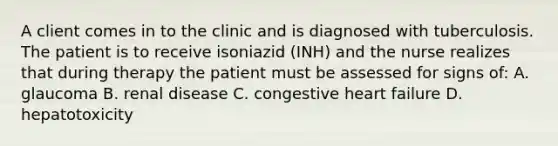 A client comes in to the clinic and is diagnosed with tuberculosis. The patient is to receive isoniazid (INH) and the nurse realizes that during therapy the patient must be assessed for signs of: A. glaucoma B. renal disease C. congestive heart failure D. hepatotoxicity