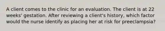 A client comes to the clinic for an evaluation. The client is at 22 weeks' gestation. After reviewing a client's history, which factor would the nurse identify as placing her at risk for preeclampsia?