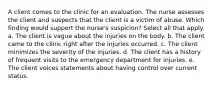 A client comes to the clinic for an evaluation. The nurse assesses the client and suspects that the client is a victim of abuse. Which finding would support the nurse's suspicion? Select all that apply. a. The client is vague about the injuries on the body. b. The client came to the clinic right after the injuries occurred. c. The client minimizes the severity of the injuries. d. The client has a history of frequent visits to the emergency department for injuries. e. The client voices statements about having control over current status.