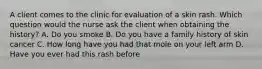 A client comes to the clinic for evaluation of a skin rash. Which question would the nurse ask the client when obtaining the history? A. Do you smoke B. Do you have a family history of skin cancer C. How long have you had that mole on your left arm D. Have you ever had this rash before