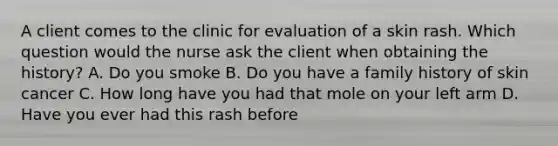 A client comes to the clinic for evaluation of a skin rash. Which question would the nurse ask the client when obtaining the history? A. Do you smoke B. Do you have a family history of skin cancer C. How long have you had that mole on your left arm D. Have you ever had this rash before