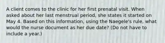 A client comes to the clinic for her first prenatal visit. When asked about her last menstrual period, she states it started on May 4. Based on this information, using the Naegele's rule, what would the nurse document as her due date? (Do not have to include a year.)